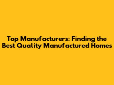Top Manufacturers: Finding the Best Quality Manufactured Homes