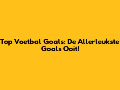 Top Voetbal Goals: De Allerleukste Goals Ooit!