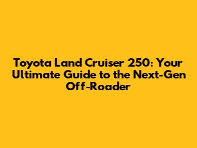 Toyota Land Cruiser 250: Your Ultimate Guide to the Next-Gen Off-Roader