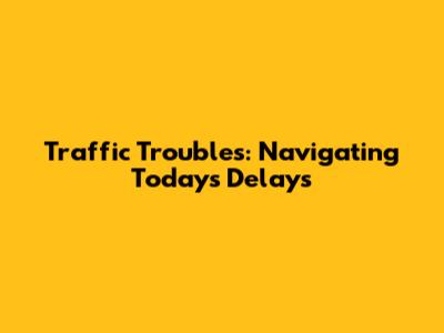 Traffic Troubles: Navigating Today's Delays