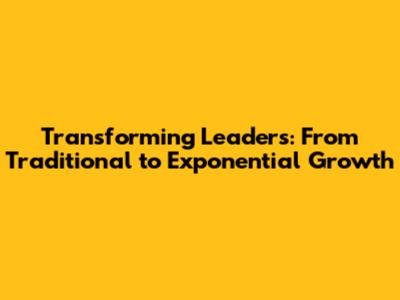 Transforming Leaders: From Traditional to Exponential Growth