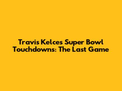 Travis Kelce's Super Bowl Touchdowns: The Last Game
