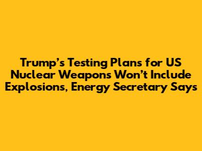 Trump’s Testing Plans for US Nuclear Weapons Won’t Include Explosions, Energy Secretary Says