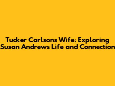 Tucker Carlson's Wife: Exploring Susan Andrews' Life and Connection
