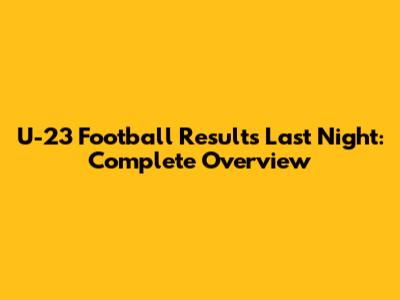 U-23 Football Results Last Night: Complete Overview