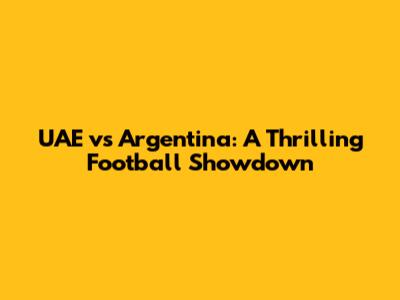 UAE vs Argentina: A Thrilling Football Showdown