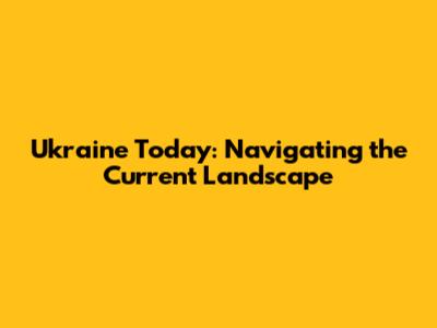 Ukraine Today: Navigating the Current Landscape