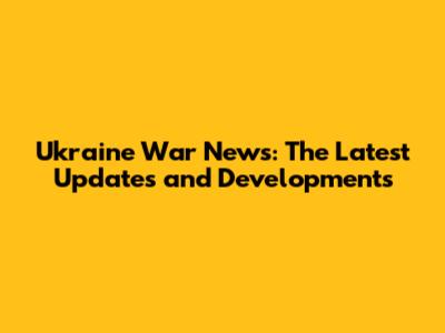 Ukraine War News: The Latest Updates and Developments