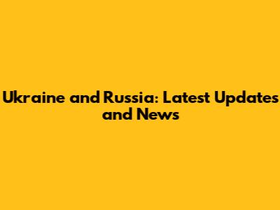 Ukraine and Russia: Latest Updates and News
