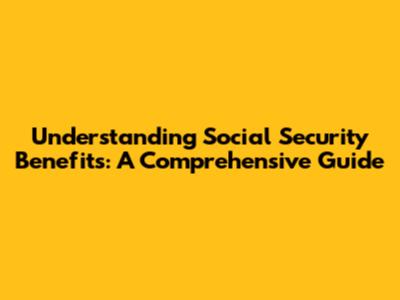Understanding Social Security Benefits: A Comprehensive Guide