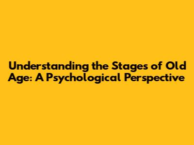 Understanding the Stages of Old Age: A Psychological Perspective