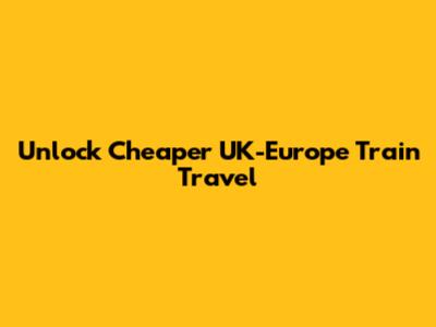 Unlock Cheaper UK-Europe Train Travel