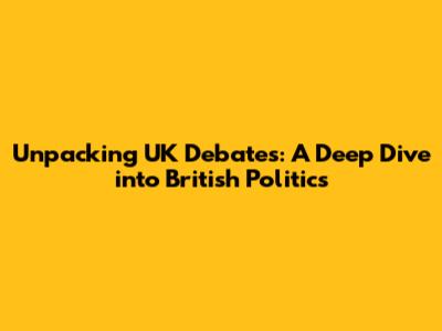 Unpacking UK Debates: A Deep Dive into British Politics