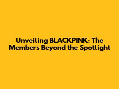 Unveiling BLACKPINK: The Members Beyond the Spotlight