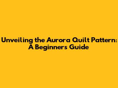 Unveiling the Aurora Quilt Pattern: A Beginner's Guide