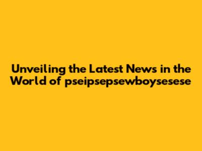 Unveiling the Latest News in the World of pseipsepsewboysesese