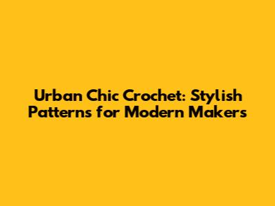 Urban Chic Crochet: Stylish Patterns for Modern Makers