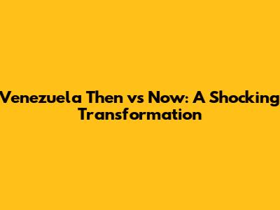 Venezuela Then vs Now: A Shocking Transformation