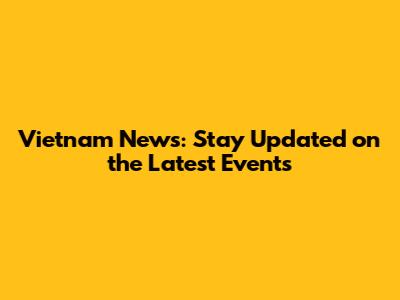 Vietnam News: Stay Updated on the Latest Events