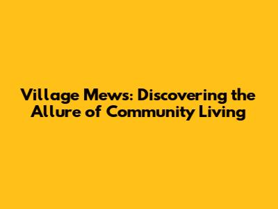 Village Mews: Discovering the Allure of Community Living