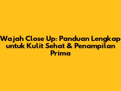 Wajah Close Up: Panduan Lengkap untuk Kulit Sehat & Penampilan Prima