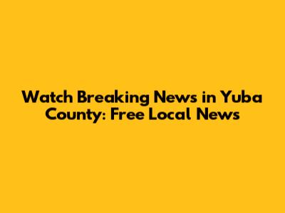 Watch Breaking News in Yuba County: Free Local News