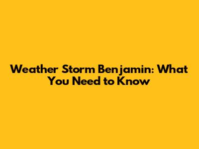 Weather Storm Benjamin: What You Need to Know