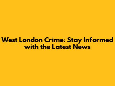 West London Crime: Stay Informed with the Latest News