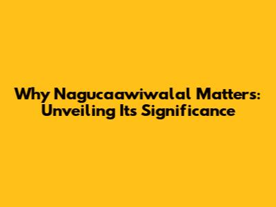 Why Nagucaawiwalal Matters: Unveiling Its Significance