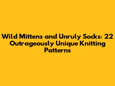 Wild Mittens and Unruly Socks: 22 Outrageously Unique Knitting Patterns