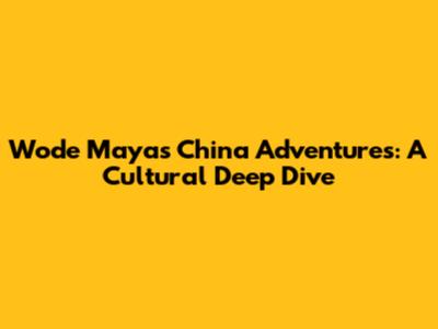 Wode Maya's China Adventures: A Cultural Deep Dive