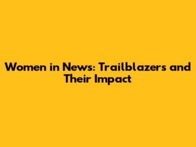 Women in News: Trailblazers and Their Impact
