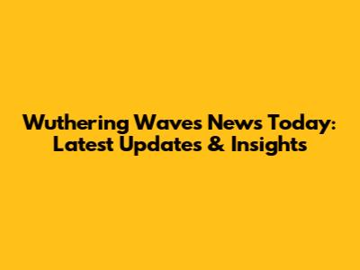 Wuthering Waves News Today: Latest Updates & Insights
