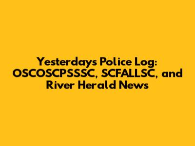 Yesterday's Police Log: OSCOSCPSSSC, SCFALLSC, and River Herald News