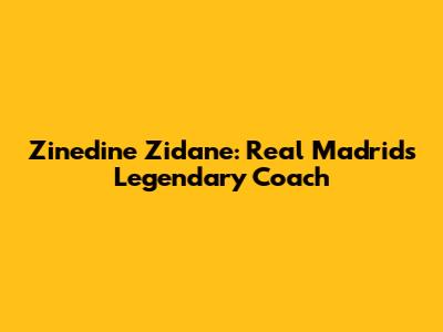 Zinedine Zidane: Real Madrid's Legendary Coach