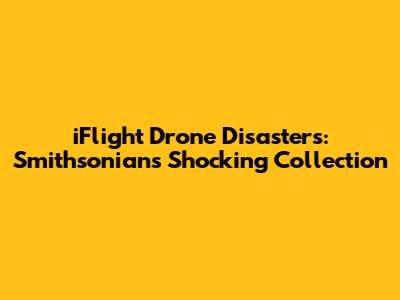 iFlight Drone Disasters: Smithsonian's Shocking Collection