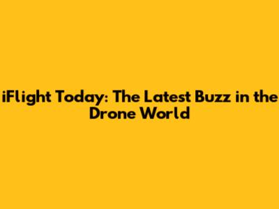 iFlight Today: The Latest Buzz in the Drone World