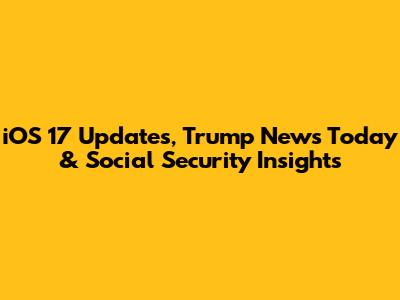 iOS 17 Updates, Trump News Today & Social Security Insights
