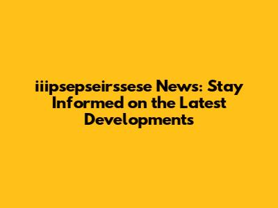 iiipsepseirssese News: Stay Informed on the Latest Developments