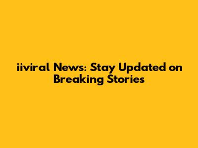 iiviral News: Stay Updated on Breaking Stories