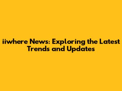 iiwhere News: Exploring the Latest Trends and Updates