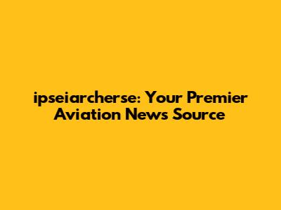 ipseiarcherse: Your Premier Aviation News Source