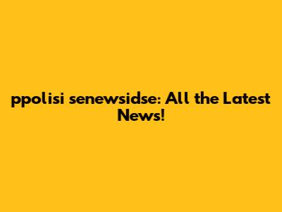 ppolisi senewsidse: All the Latest News!
